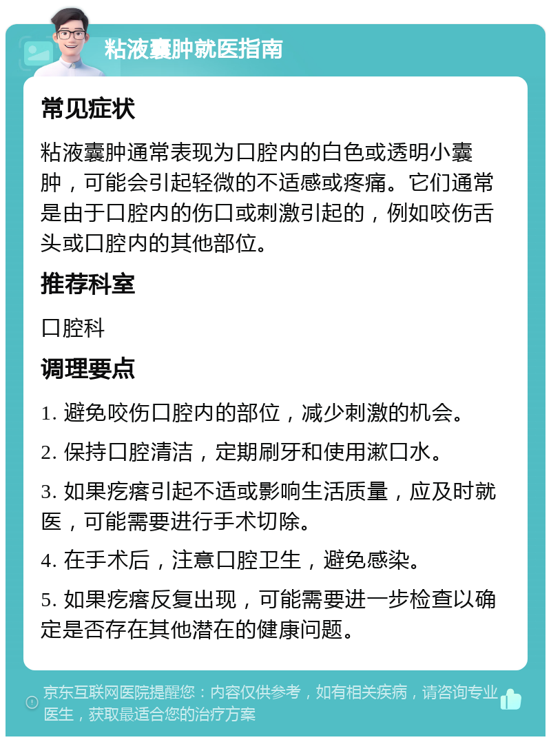 粘液囊肿就医指南 常见症状 粘液囊肿通常表现为口腔内的白色或透明小囊肿，可能会引起轻微的不适感或疼痛。它们通常是由于口腔内的伤口或刺激引起的，例如咬伤舌头或口腔内的其他部位。 推荐科室 口腔科 调理要点 1. 避免咬伤口腔内的部位，减少刺激的机会。 2. 保持口腔清洁，定期刷牙和使用漱口水。 3. 如果疙瘩引起不适或影响生活质量，应及时就医，可能需要进行手术切除。 4. 在手术后，注意口腔卫生，避免感染。 5. 如果疙瘩反复出现，可能需要进一步检查以确定是否存在其他潜在的健康问题。