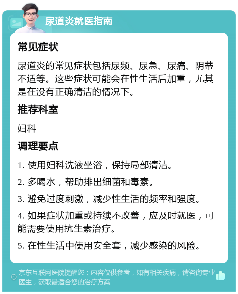 尿道炎就医指南 常见症状 尿道炎的常见症状包括尿频、尿急、尿痛、阴蒂不适等。这些症状可能会在性生活后加重，尤其是在没有正确清洁的情况下。 推荐科室 妇科 调理要点 1. 使用妇科洗液坐浴，保持局部清洁。 2. 多喝水，帮助排出细菌和毒素。 3. 避免过度刺激，减少性生活的频率和强度。 4. 如果症状加重或持续不改善，应及时就医，可能需要使用抗生素治疗。 5. 在性生活中使用安全套，减少感染的风险。