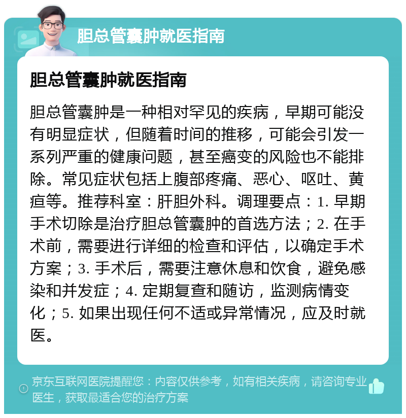 胆总管囊肿就医指南 胆总管囊肿就医指南 胆总管囊肿是一种相对罕见的疾病，早期可能没有明显症状，但随着时间的推移，可能会引发一系列严重的健康问题，甚至癌变的风险也不能排除。常见症状包括上腹部疼痛、恶心、呕吐、黄疸等。推荐科室：肝胆外科。调理要点：1. 早期手术切除是治疗胆总管囊肿的首选方法；2. 在手术前，需要进行详细的检查和评估，以确定手术方案；3. 手术后，需要注意休息和饮食，避免感染和并发症；4. 定期复查和随访，监测病情变化；5. 如果出现任何不适或异常情况，应及时就医。