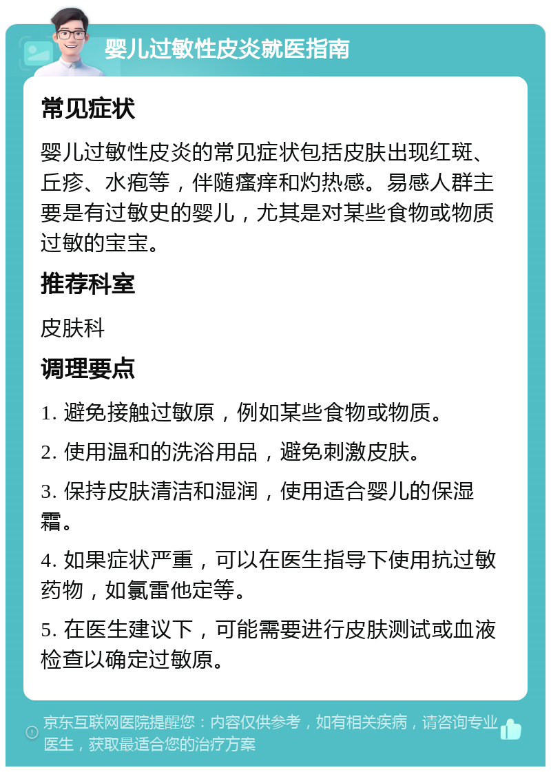 婴儿过敏性皮炎就医指南 常见症状 婴儿过敏性皮炎的常见症状包括皮肤出现红斑、丘疹、水疱等，伴随瘙痒和灼热感。易感人群主要是有过敏史的婴儿，尤其是对某些食物或物质过敏的宝宝。 推荐科室 皮肤科 调理要点 1. 避免接触过敏原，例如某些食物或物质。 2. 使用温和的洗浴用品，避免刺激皮肤。 3. 保持皮肤清洁和湿润，使用适合婴儿的保湿霜。 4. 如果症状严重，可以在医生指导下使用抗过敏药物，如氯雷他定等。 5. 在医生建议下，可能需要进行皮肤测试或血液检查以确定过敏原。