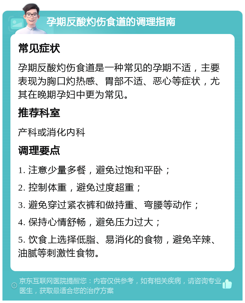 孕期反酸灼伤食道的调理指南 常见症状 孕期反酸灼伤食道是一种常见的孕期不适，主要表现为胸口灼热感、胃部不适、恶心等症状，尤其在晚期孕妇中更为常见。 推荐科室 产科或消化内科 调理要点 1. 注意少量多餐，避免过饱和平卧； 2. 控制体重，避免过度超重； 3. 避免穿过紧衣裤和做持重、弯腰等动作； 4. 保持心情舒畅，避免压力过大； 5. 饮食上选择低脂、易消化的食物，避免辛辣、油腻等刺激性食物。