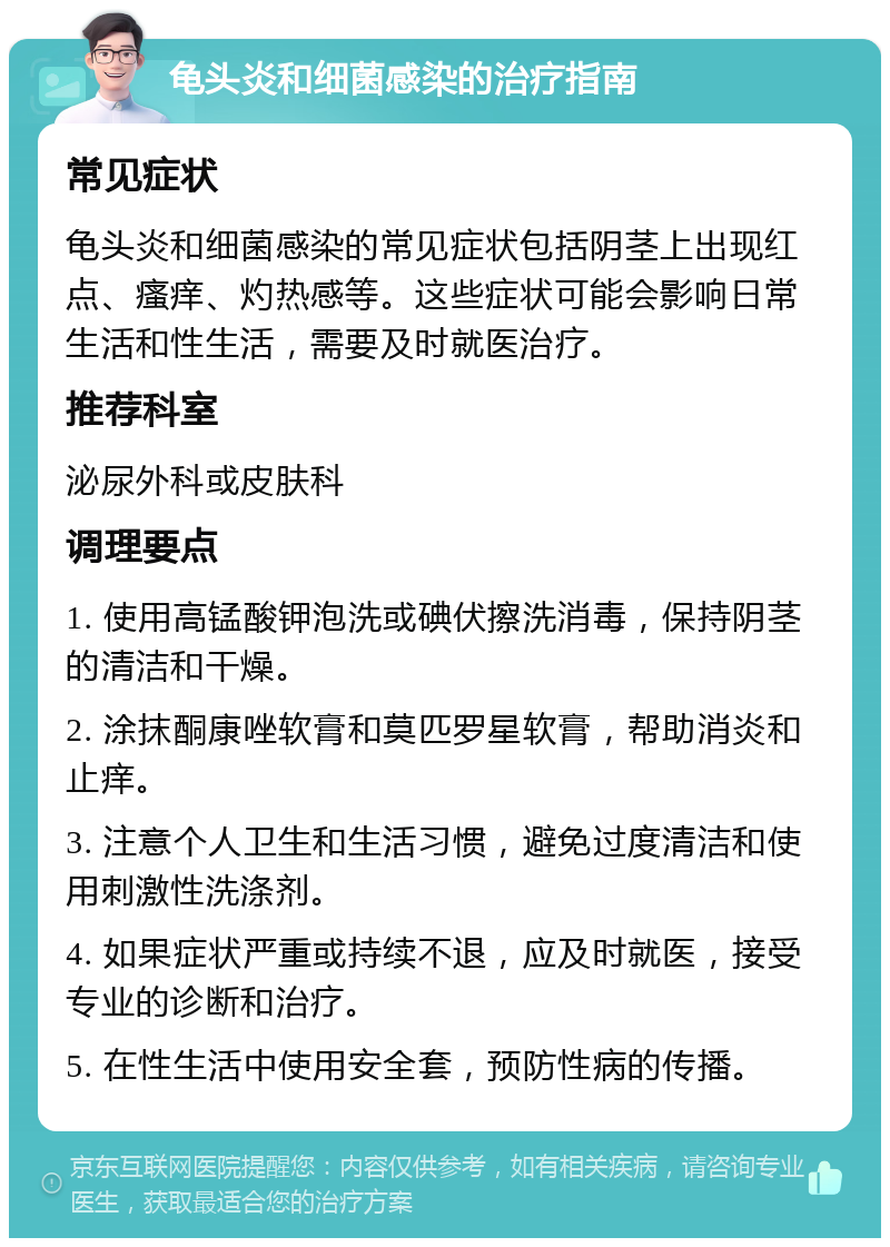 龟头炎和细菌感染的治疗指南 常见症状 龟头炎和细菌感染的常见症状包括阴茎上出现红点、瘙痒、灼热感等。这些症状可能会影响日常生活和性生活，需要及时就医治疗。 推荐科室 泌尿外科或皮肤科 调理要点 1. 使用高锰酸钾泡洗或碘伏擦洗消毒，保持阴茎的清洁和干燥。 2. 涂抹酮康唑软膏和莫匹罗星软膏，帮助消炎和止痒。 3. 注意个人卫生和生活习惯，避免过度清洁和使用刺激性洗涤剂。 4. 如果症状严重或持续不退，应及时就医，接受专业的诊断和治疗。 5. 在性生活中使用安全套，预防性病的传播。