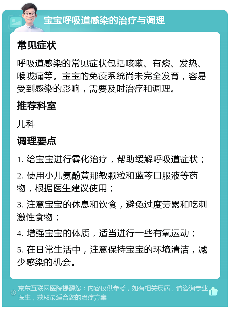 宝宝呼吸道感染的治疗与调理 常见症状 呼吸道感染的常见症状包括咳嗽、有痰、发热、喉咙痛等。宝宝的免疫系统尚未完全发育，容易受到感染的影响，需要及时治疗和调理。 推荐科室 儿科 调理要点 1. 给宝宝进行雾化治疗，帮助缓解呼吸道症状； 2. 使用小儿氨酚黄那敏颗粒和蓝芩口服液等药物，根据医生建议使用； 3. 注意宝宝的休息和饮食，避免过度劳累和吃刺激性食物； 4. 增强宝宝的体质，适当进行一些有氧运动； 5. 在日常生活中，注意保持宝宝的环境清洁，减少感染的机会。