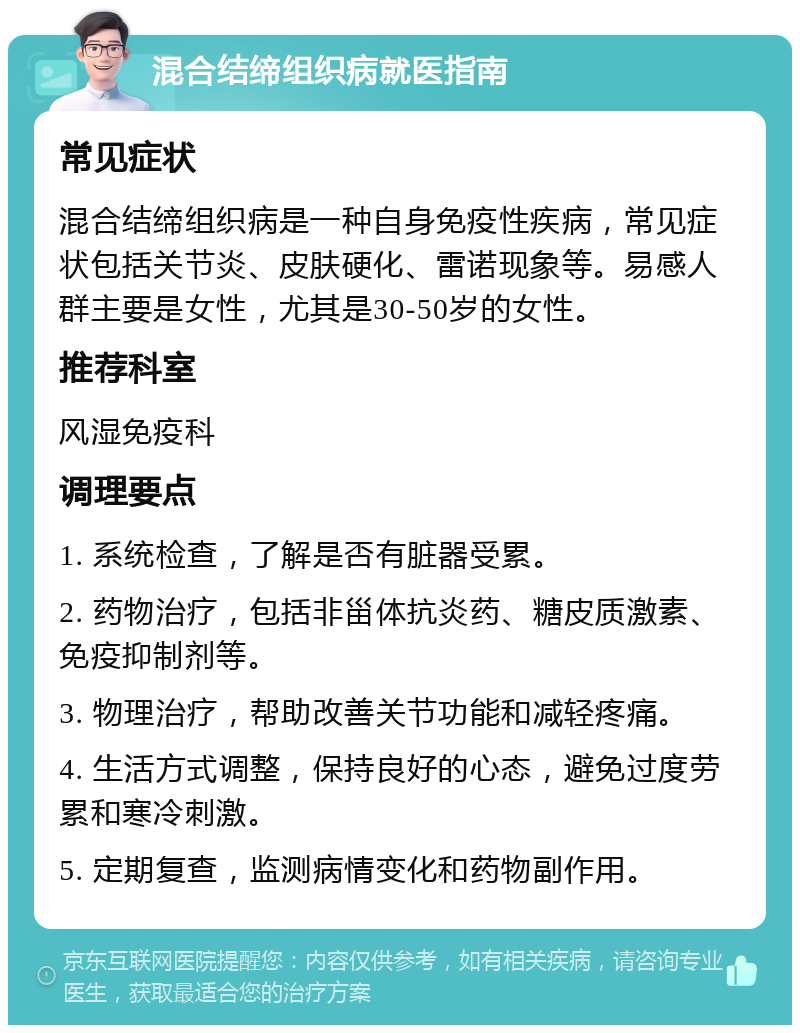 混合结缔组织病就医指南 常见症状 混合结缔组织病是一种自身免疫性疾病，常见症状包括关节炎、皮肤硬化、雷诺现象等。易感人群主要是女性，尤其是30-50岁的女性。 推荐科室 风湿免疫科 调理要点 1. 系统检查，了解是否有脏器受累。 2. 药物治疗，包括非甾体抗炎药、糖皮质激素、免疫抑制剂等。 3. 物理治疗，帮助改善关节功能和减轻疼痛。 4. 生活方式调整，保持良好的心态，避免过度劳累和寒冷刺激。 5. 定期复查，监测病情变化和药物副作用。