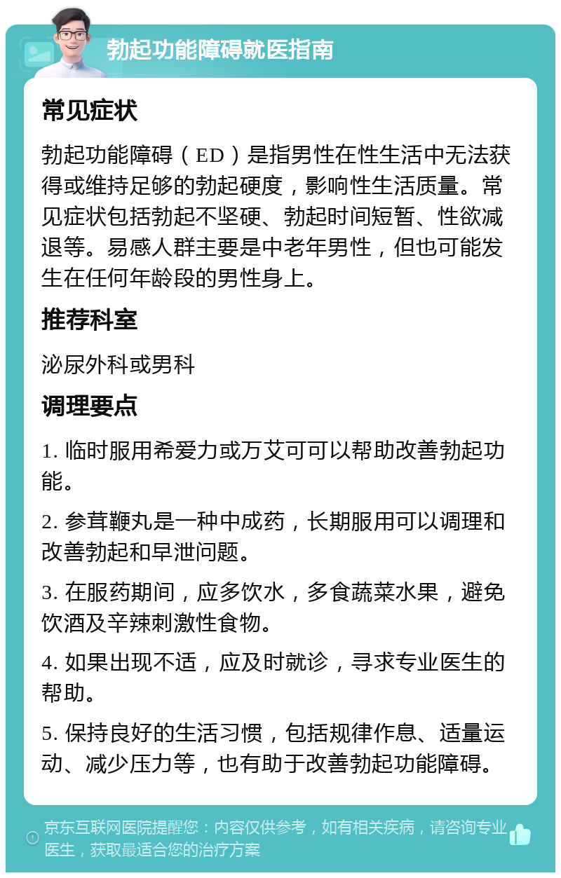 勃起功能障碍就医指南 常见症状 勃起功能障碍（ED）是指男性在性生活中无法获得或维持足够的勃起硬度，影响性生活质量。常见症状包括勃起不坚硬、勃起时间短暂、性欲减退等。易感人群主要是中老年男性，但也可能发生在任何年龄段的男性身上。 推荐科室 泌尿外科或男科 调理要点 1. 临时服用希爱力或万艾可可以帮助改善勃起功能。 2. 参茸鞭丸是一种中成药，长期服用可以调理和改善勃起和早泄问题。 3. 在服药期间，应多饮水，多食蔬菜水果，避免饮酒及辛辣刺激性食物。 4. 如果出现不适，应及时就诊，寻求专业医生的帮助。 5. 保持良好的生活习惯，包括规律作息、适量运动、减少压力等，也有助于改善勃起功能障碍。