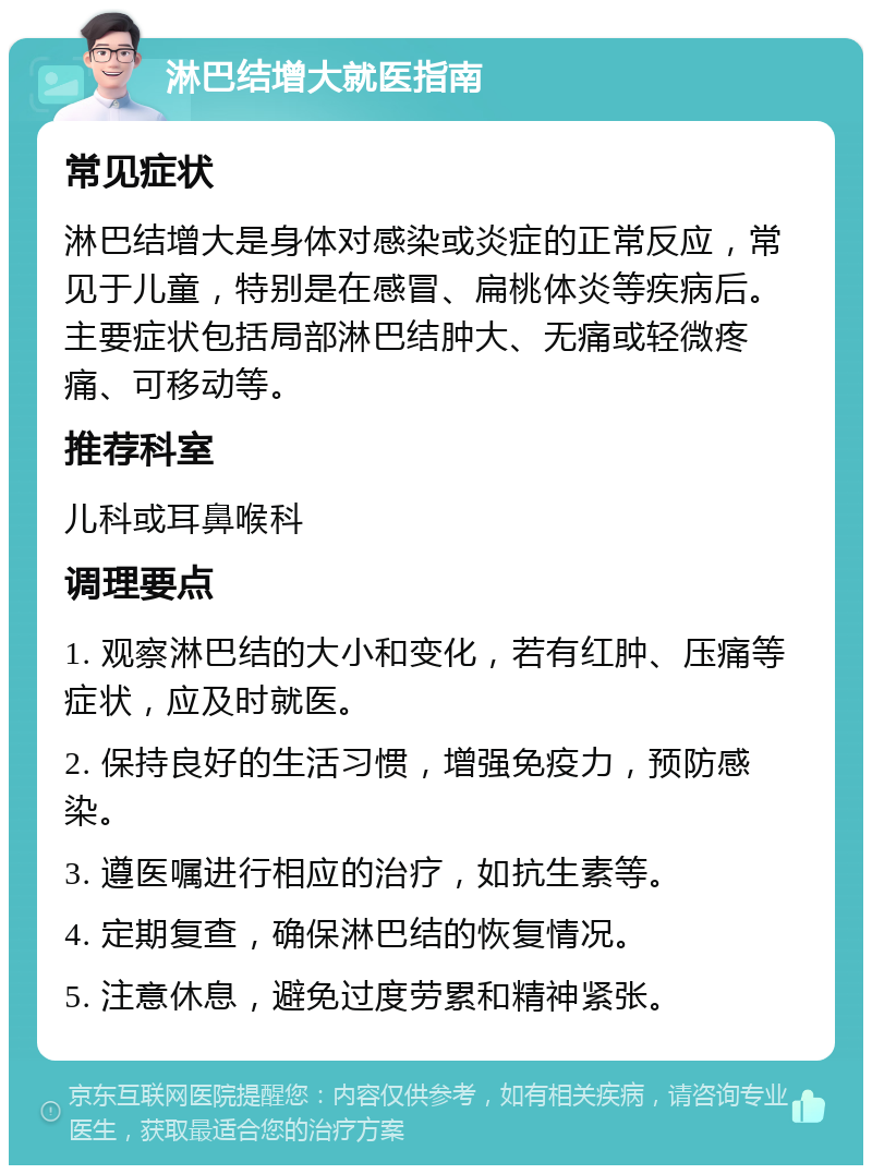 淋巴结增大就医指南 常见症状 淋巴结增大是身体对感染或炎症的正常反应，常见于儿童，特别是在感冒、扁桃体炎等疾病后。主要症状包括局部淋巴结肿大、无痛或轻微疼痛、可移动等。 推荐科室 儿科或耳鼻喉科 调理要点 1. 观察淋巴结的大小和变化，若有红肿、压痛等症状，应及时就医。 2. 保持良好的生活习惯，增强免疫力，预防感染。 3. 遵医嘱进行相应的治疗，如抗生素等。 4. 定期复查，确保淋巴结的恢复情况。 5. 注意休息，避免过度劳累和精神紧张。