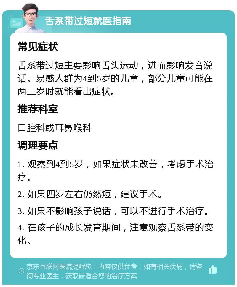 舌系带过短就医指南 常见症状 舌系带过短主要影响舌头运动，进而影响发音说话。易感人群为4到5岁的儿童，部分儿童可能在两三岁时就能看出症状。 推荐科室 口腔科或耳鼻喉科 调理要点 1. 观察到4到5岁，如果症状未改善，考虑手术治疗。 2. 如果四岁左右仍然短，建议手术。 3. 如果不影响孩子说话，可以不进行手术治疗。 4. 在孩子的成长发育期间，注意观察舌系带的变化。