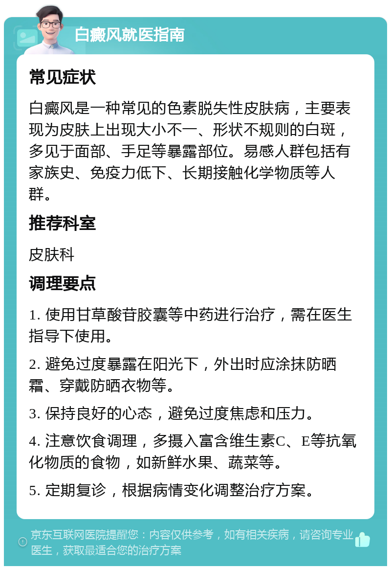 白癜风就医指南 常见症状 白癜风是一种常见的色素脱失性皮肤病，主要表现为皮肤上出现大小不一、形状不规则的白斑，多见于面部、手足等暴露部位。易感人群包括有家族史、免疫力低下、长期接触化学物质等人群。 推荐科室 皮肤科 调理要点 1. 使用甘草酸苷胶囊等中药进行治疗，需在医生指导下使用。 2. 避免过度暴露在阳光下，外出时应涂抹防晒霜、穿戴防晒衣物等。 3. 保持良好的心态，避免过度焦虑和压力。 4. 注意饮食调理，多摄入富含维生素C、E等抗氧化物质的食物，如新鲜水果、蔬菜等。 5. 定期复诊，根据病情变化调整治疗方案。