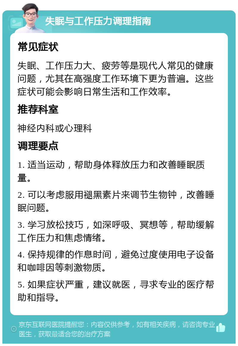 失眠与工作压力调理指南 常见症状 失眠、工作压力大、疲劳等是现代人常见的健康问题，尤其在高强度工作环境下更为普遍。这些症状可能会影响日常生活和工作效率。 推荐科室 神经内科或心理科 调理要点 1. 适当运动，帮助身体释放压力和改善睡眠质量。 2. 可以考虑服用褪黑素片来调节生物钟，改善睡眠问题。 3. 学习放松技巧，如深呼吸、冥想等，帮助缓解工作压力和焦虑情绪。 4. 保持规律的作息时间，避免过度使用电子设备和咖啡因等刺激物质。 5. 如果症状严重，建议就医，寻求专业的医疗帮助和指导。