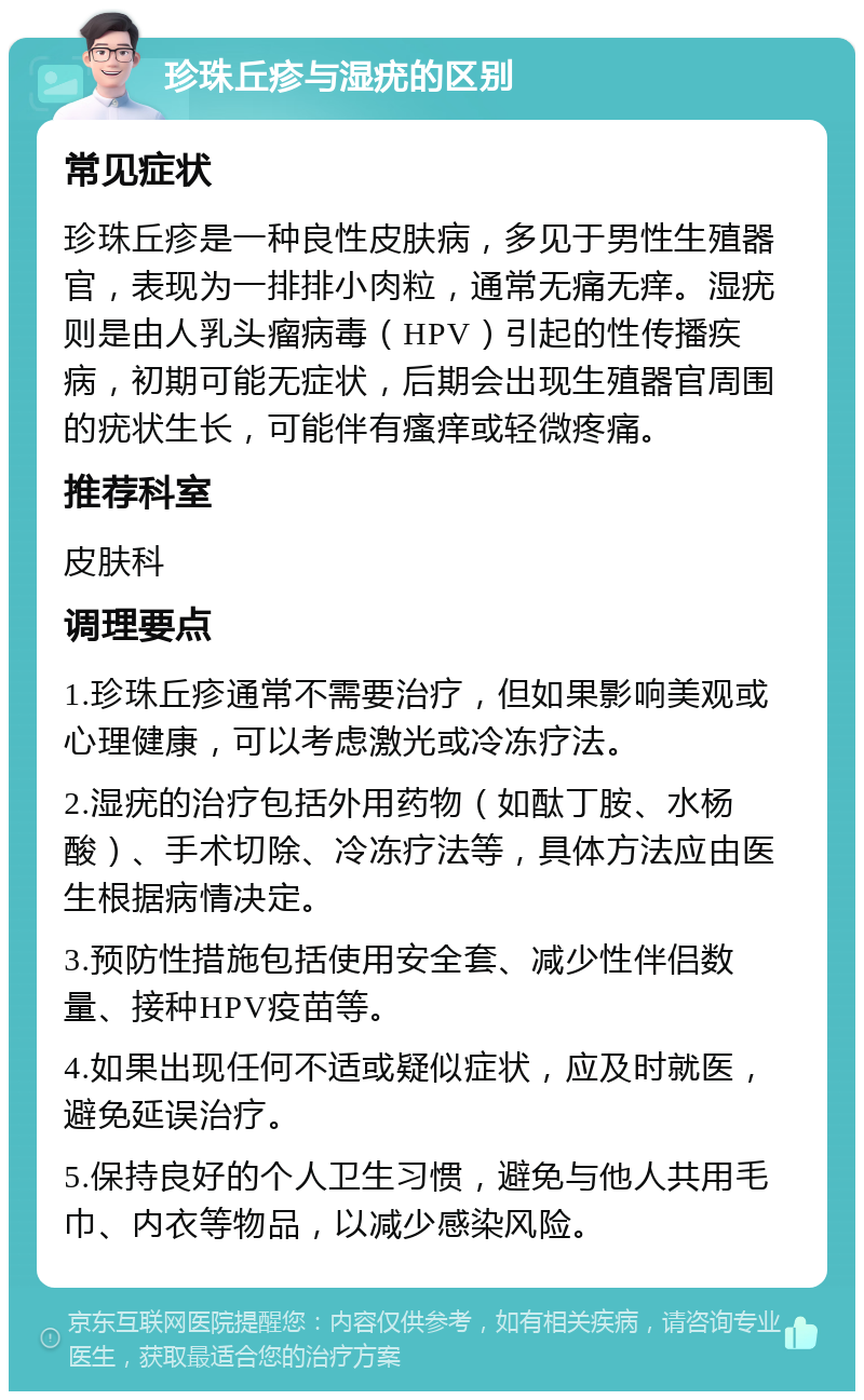 珍珠丘疹与湿疣的区别 常见症状 珍珠丘疹是一种良性皮肤病，多见于男性生殖器官，表现为一排排小肉粒，通常无痛无痒。湿疣则是由人乳头瘤病毒（HPV）引起的性传播疾病，初期可能无症状，后期会出现生殖器官周围的疣状生长，可能伴有瘙痒或轻微疼痛。 推荐科室 皮肤科 调理要点 1.珍珠丘疹通常不需要治疗，但如果影响美观或心理健康，可以考虑激光或冷冻疗法。 2.湿疣的治疗包括外用药物（如酞丁胺、水杨酸）、手术切除、冷冻疗法等，具体方法应由医生根据病情决定。 3.预防性措施包括使用安全套、减少性伴侣数量、接种HPV疫苗等。 4.如果出现任何不适或疑似症状，应及时就医，避免延误治疗。 5.保持良好的个人卫生习惯，避免与他人共用毛巾、内衣等物品，以减少感染风险。