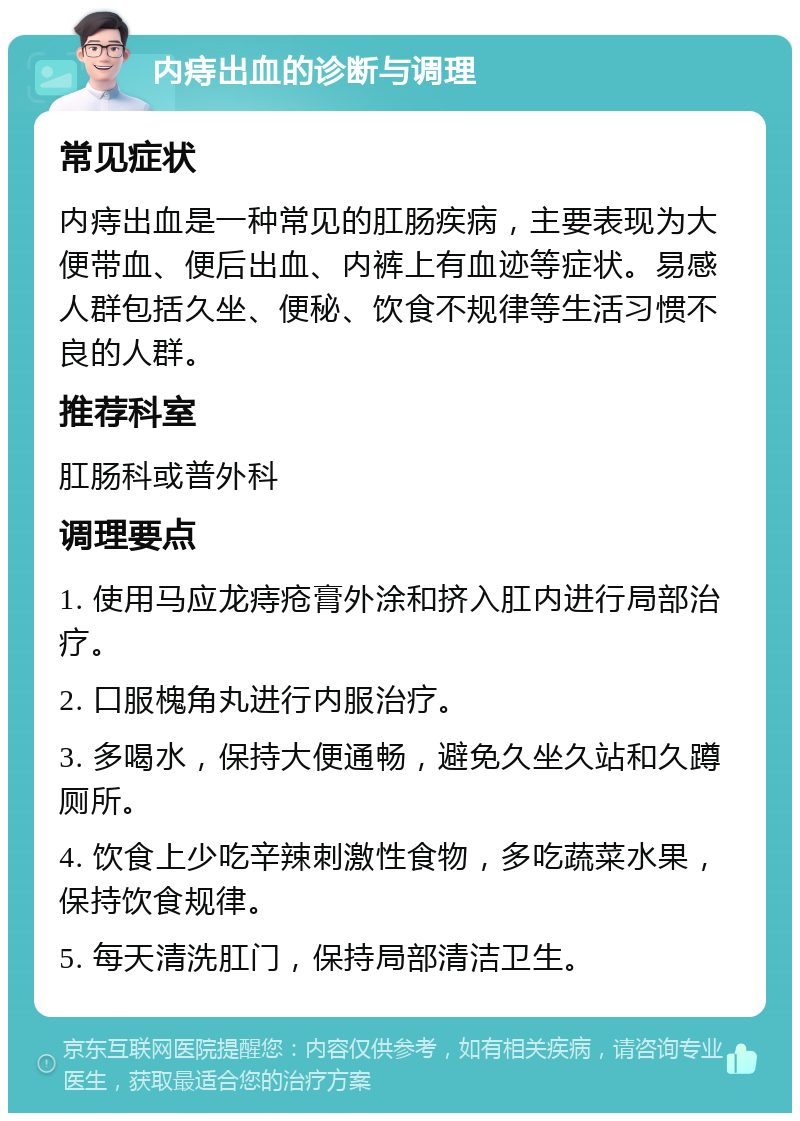 内痔出血的诊断与调理 常见症状 内痔出血是一种常见的肛肠疾病，主要表现为大便带血、便后出血、内裤上有血迹等症状。易感人群包括久坐、便秘、饮食不规律等生活习惯不良的人群。 推荐科室 肛肠科或普外科 调理要点 1. 使用马应龙痔疮膏外涂和挤入肛内进行局部治疗。 2. 口服槐角丸进行内服治疗。 3. 多喝水，保持大便通畅，避免久坐久站和久蹲厕所。 4. 饮食上少吃辛辣刺激性食物，多吃蔬菜水果，保持饮食规律。 5. 每天清洗肛门，保持局部清洁卫生。