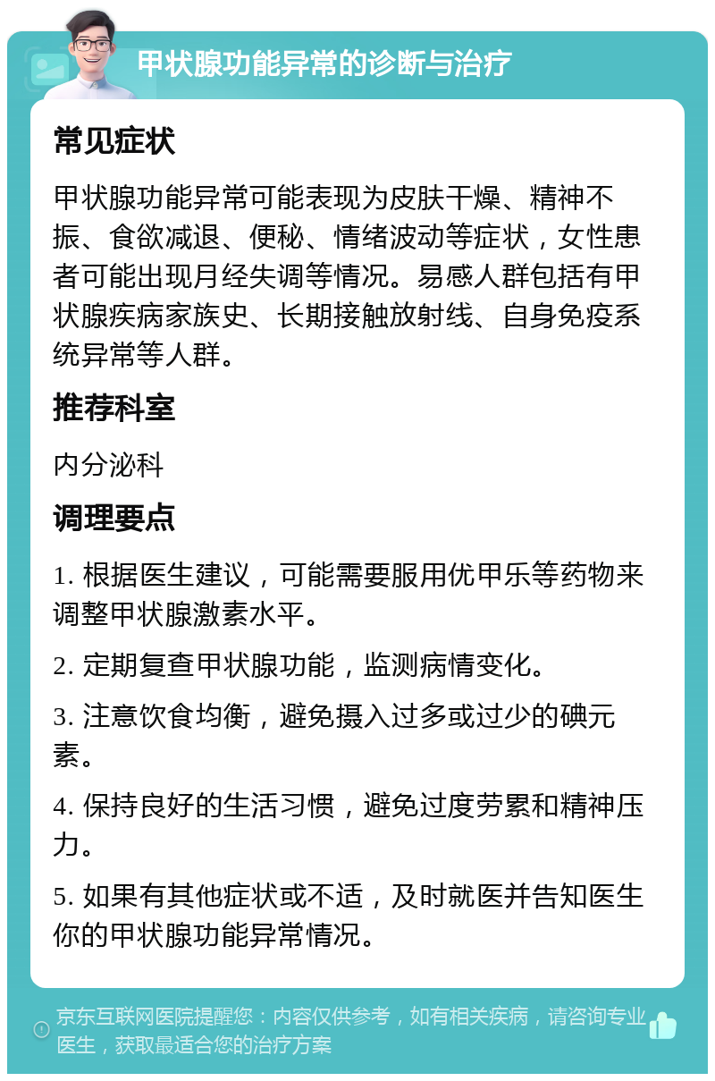 甲状腺功能异常的诊断与治疗 常见症状 甲状腺功能异常可能表现为皮肤干燥、精神不振、食欲减退、便秘、情绪波动等症状，女性患者可能出现月经失调等情况。易感人群包括有甲状腺疾病家族史、长期接触放射线、自身免疫系统异常等人群。 推荐科室 内分泌科 调理要点 1. 根据医生建议，可能需要服用优甲乐等药物来调整甲状腺激素水平。 2. 定期复查甲状腺功能，监测病情变化。 3. 注意饮食均衡，避免摄入过多或过少的碘元素。 4. 保持良好的生活习惯，避免过度劳累和精神压力。 5. 如果有其他症状或不适，及时就医并告知医生你的甲状腺功能异常情况。