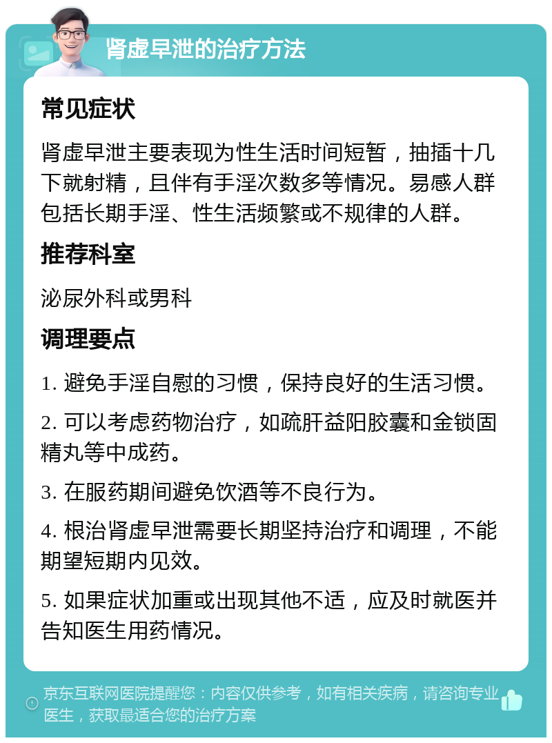 肾虚早泄的治疗方法 常见症状 肾虚早泄主要表现为性生活时间短暂，抽插十几下就射精，且伴有手淫次数多等情况。易感人群包括长期手淫、性生活频繁或不规律的人群。 推荐科室 泌尿外科或男科 调理要点 1. 避免手淫自慰的习惯，保持良好的生活习惯。 2. 可以考虑药物治疗，如疏肝益阳胶囊和金锁固精丸等中成药。 3. 在服药期间避免饮酒等不良行为。 4. 根治肾虚早泄需要长期坚持治疗和调理，不能期望短期内见效。 5. 如果症状加重或出现其他不适，应及时就医并告知医生用药情况。