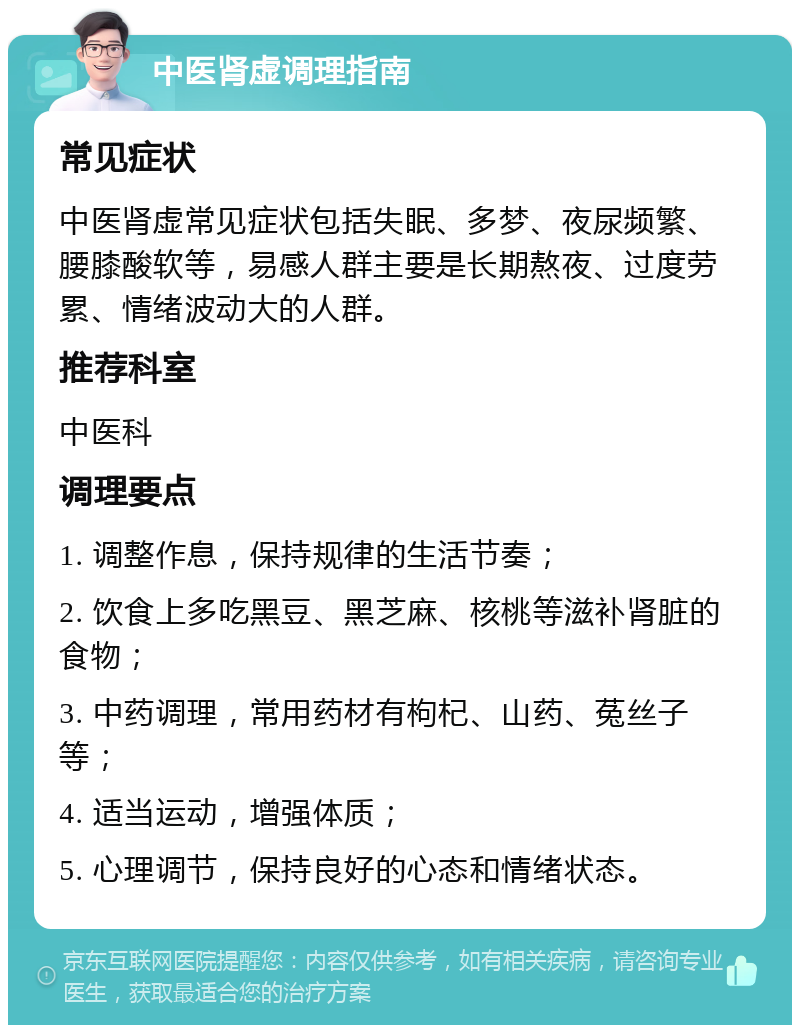 中医肾虚调理指南 常见症状 中医肾虚常见症状包括失眠、多梦、夜尿频繁、腰膝酸软等，易感人群主要是长期熬夜、过度劳累、情绪波动大的人群。 推荐科室 中医科 调理要点 1. 调整作息，保持规律的生活节奏； 2. 饮食上多吃黑豆、黑芝麻、核桃等滋补肾脏的食物； 3. 中药调理，常用药材有枸杞、山药、菟丝子等； 4. 适当运动，增强体质； 5. 心理调节，保持良好的心态和情绪状态。