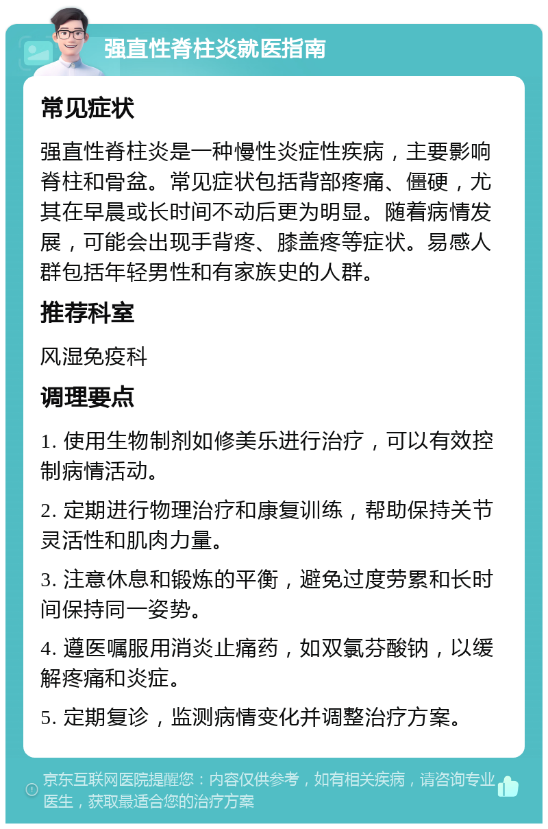 强直性脊柱炎就医指南 常见症状 强直性脊柱炎是一种慢性炎症性疾病，主要影响脊柱和骨盆。常见症状包括背部疼痛、僵硬，尤其在早晨或长时间不动后更为明显。随着病情发展，可能会出现手背疼、膝盖疼等症状。易感人群包括年轻男性和有家族史的人群。 推荐科室 风湿免疫科 调理要点 1. 使用生物制剂如修美乐进行治疗，可以有效控制病情活动。 2. 定期进行物理治疗和康复训练，帮助保持关节灵活性和肌肉力量。 3. 注意休息和锻炼的平衡，避免过度劳累和长时间保持同一姿势。 4. 遵医嘱服用消炎止痛药，如双氯芬酸钠，以缓解疼痛和炎症。 5. 定期复诊，监测病情变化并调整治疗方案。