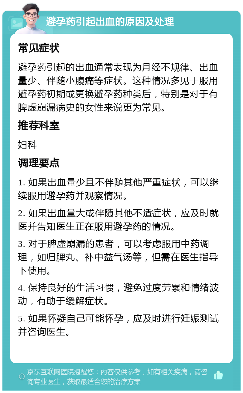 避孕药引起出血的原因及处理 常见症状 避孕药引起的出血通常表现为月经不规律、出血量少、伴随小腹痛等症状。这种情况多见于服用避孕药初期或更换避孕药种类后，特别是对于有脾虚崩漏病史的女性来说更为常见。 推荐科室 妇科 调理要点 1. 如果出血量少且不伴随其他严重症状，可以继续服用避孕药并观察情况。 2. 如果出血量大或伴随其他不适症状，应及时就医并告知医生正在服用避孕药的情况。 3. 对于脾虚崩漏的患者，可以考虑服用中药调理，如归脾丸、补中益气汤等，但需在医生指导下使用。 4. 保持良好的生活习惯，避免过度劳累和情绪波动，有助于缓解症状。 5. 如果怀疑自己可能怀孕，应及时进行妊娠测试并咨询医生。