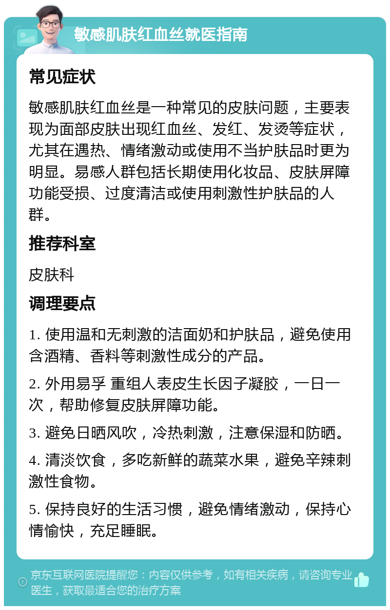 敏感肌肤红血丝就医指南 常见症状 敏感肌肤红血丝是一种常见的皮肤问题，主要表现为面部皮肤出现红血丝、发红、发烫等症状，尤其在遇热、情绪激动或使用不当护肤品时更为明显。易感人群包括长期使用化妆品、皮肤屏障功能受损、过度清洁或使用刺激性护肤品的人群。 推荐科室 皮肤科 调理要点 1. 使用温和无刺激的洁面奶和护肤品，避免使用含酒精、香料等刺激性成分的产品。 2. 外用易孚 重组人表皮生长因子凝胶，一日一次，帮助修复皮肤屏障功能。 3. 避免日晒风吹，冷热刺激，注意保湿和防晒。 4. 清淡饮食，多吃新鲜的蔬菜水果，避免辛辣刺激性食物。 5. 保持良好的生活习惯，避免情绪激动，保持心情愉快，充足睡眠。