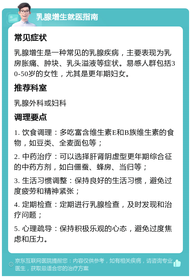 乳腺增生就医指南 常见症状 乳腺增生是一种常见的乳腺疾病，主要表现为乳房胀痛、肿块、乳头溢液等症状。易感人群包括30-50岁的女性，尤其是更年期妇女。 推荐科室 乳腺外科或妇科 调理要点 1. 饮食调理：多吃富含维生素E和B族维生素的食物，如豆类、全麦面包等； 2. 中药治疗：可以选择肝肾阴虚型更年期综合征的中药方剂，如白僵蚕、蜂房、当归等； 3. 生活习惯调整：保持良好的生活习惯，避免过度疲劳和精神紧张； 4. 定期检查：定期进行乳腺检查，及时发现和治疗问题； 5. 心理疏导：保持积极乐观的心态，避免过度焦虑和压力。