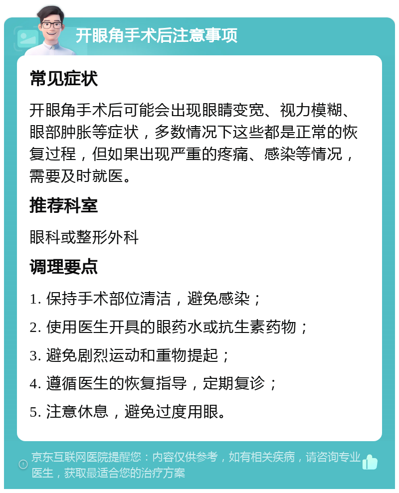 开眼角手术后注意事项 常见症状 开眼角手术后可能会出现眼睛变宽、视力模糊、眼部肿胀等症状，多数情况下这些都是正常的恢复过程，但如果出现严重的疼痛、感染等情况，需要及时就医。 推荐科室 眼科或整形外科 调理要点 1. 保持手术部位清洁，避免感染； 2. 使用医生开具的眼药水或抗生素药物； 3. 避免剧烈运动和重物提起； 4. 遵循医生的恢复指导，定期复诊； 5. 注意休息，避免过度用眼。