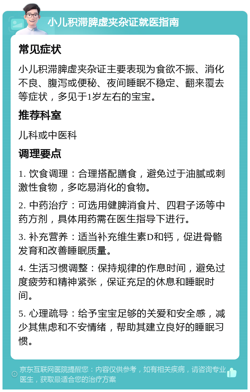 小儿积滞脾虚夹杂证就医指南 常见症状 小儿积滞脾虚夹杂证主要表现为食欲不振、消化不良、腹泻或便秘、夜间睡眠不稳定、翻来覆去等症状，多见于1岁左右的宝宝。 推荐科室 儿科或中医科 调理要点 1. 饮食调理：合理搭配膳食，避免过于油腻或刺激性食物，多吃易消化的食物。 2. 中药治疗：可选用健脾消食片、四君子汤等中药方剂，具体用药需在医生指导下进行。 3. 补充营养：适当补充维生素D和钙，促进骨骼发育和改善睡眠质量。 4. 生活习惯调整：保持规律的作息时间，避免过度疲劳和精神紧张，保证充足的休息和睡眠时间。 5. 心理疏导：给予宝宝足够的关爱和安全感，减少其焦虑和不安情绪，帮助其建立良好的睡眠习惯。