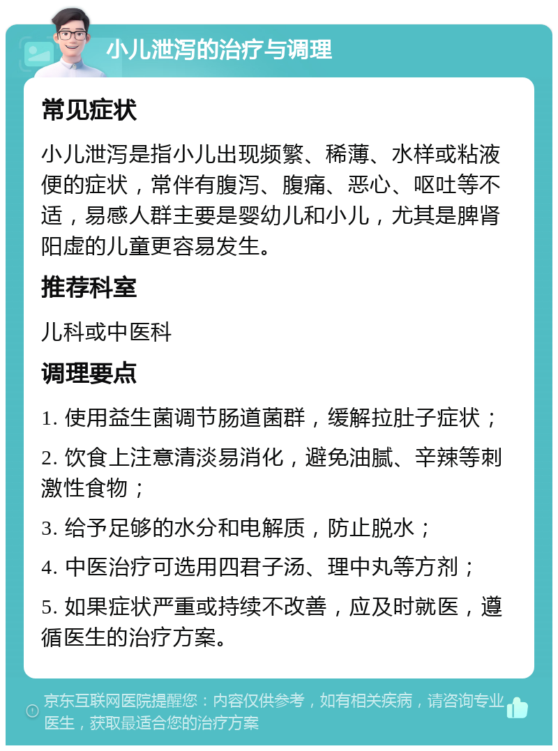 小儿泄泻的治疗与调理 常见症状 小儿泄泻是指小儿出现频繁、稀薄、水样或粘液便的症状，常伴有腹泻、腹痛、恶心、呕吐等不适，易感人群主要是婴幼儿和小儿，尤其是脾肾阳虚的儿童更容易发生。 推荐科室 儿科或中医科 调理要点 1. 使用益生菌调节肠道菌群，缓解拉肚子症状； 2. 饮食上注意清淡易消化，避免油腻、辛辣等刺激性食物； 3. 给予足够的水分和电解质，防止脱水； 4. 中医治疗可选用四君子汤、理中丸等方剂； 5. 如果症状严重或持续不改善，应及时就医，遵循医生的治疗方案。