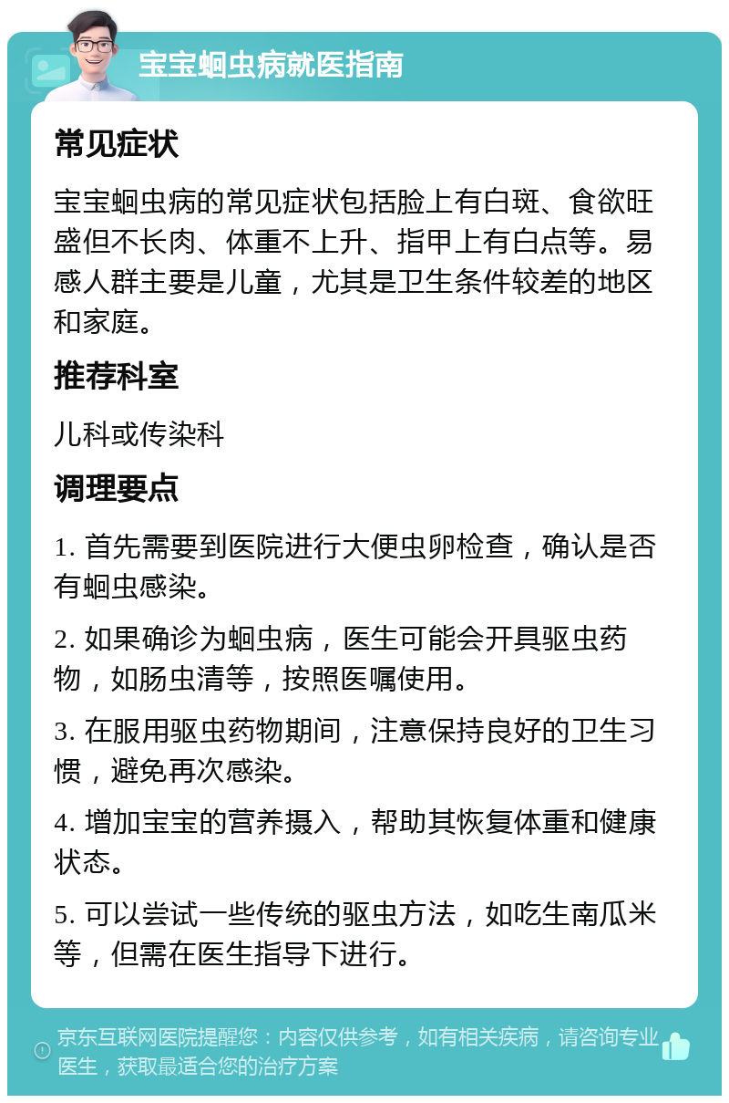 宝宝蛔虫病就医指南 常见症状 宝宝蛔虫病的常见症状包括脸上有白斑、食欲旺盛但不长肉、体重不上升、指甲上有白点等。易感人群主要是儿童，尤其是卫生条件较差的地区和家庭。 推荐科室 儿科或传染科 调理要点 1. 首先需要到医院进行大便虫卵检查，确认是否有蛔虫感染。 2. 如果确诊为蛔虫病，医生可能会开具驱虫药物，如肠虫清等，按照医嘱使用。 3. 在服用驱虫药物期间，注意保持良好的卫生习惯，避免再次感染。 4. 增加宝宝的营养摄入，帮助其恢复体重和健康状态。 5. 可以尝试一些传统的驱虫方法，如吃生南瓜米等，但需在医生指导下进行。