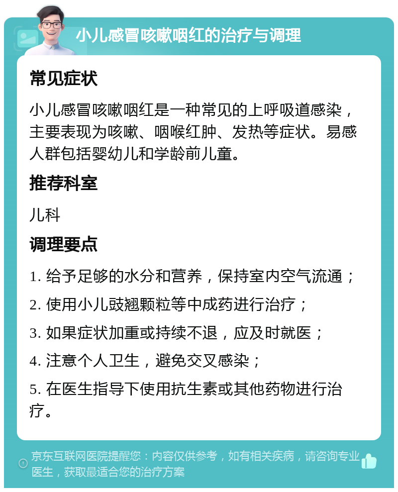 小儿感冒咳嗽咽红的治疗与调理 常见症状 小儿感冒咳嗽咽红是一种常见的上呼吸道感染，主要表现为咳嗽、咽喉红肿、发热等症状。易感人群包括婴幼儿和学龄前儿童。 推荐科室 儿科 调理要点 1. 给予足够的水分和营养，保持室内空气流通； 2. 使用小儿豉翘颗粒等中成药进行治疗； 3. 如果症状加重或持续不退，应及时就医； 4. 注意个人卫生，避免交叉感染； 5. 在医生指导下使用抗生素或其他药物进行治疗。