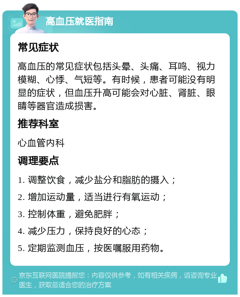 高血压就医指南 常见症状 高血压的常见症状包括头晕、头痛、耳鸣、视力模糊、心悸、气短等。有时候，患者可能没有明显的症状，但血压升高可能会对心脏、肾脏、眼睛等器官造成损害。 推荐科室 心血管内科 调理要点 1. 调整饮食，减少盐分和脂肪的摄入； 2. 增加运动量，适当进行有氧运动； 3. 控制体重，避免肥胖； 4. 减少压力，保持良好的心态； 5. 定期监测血压，按医嘱服用药物。