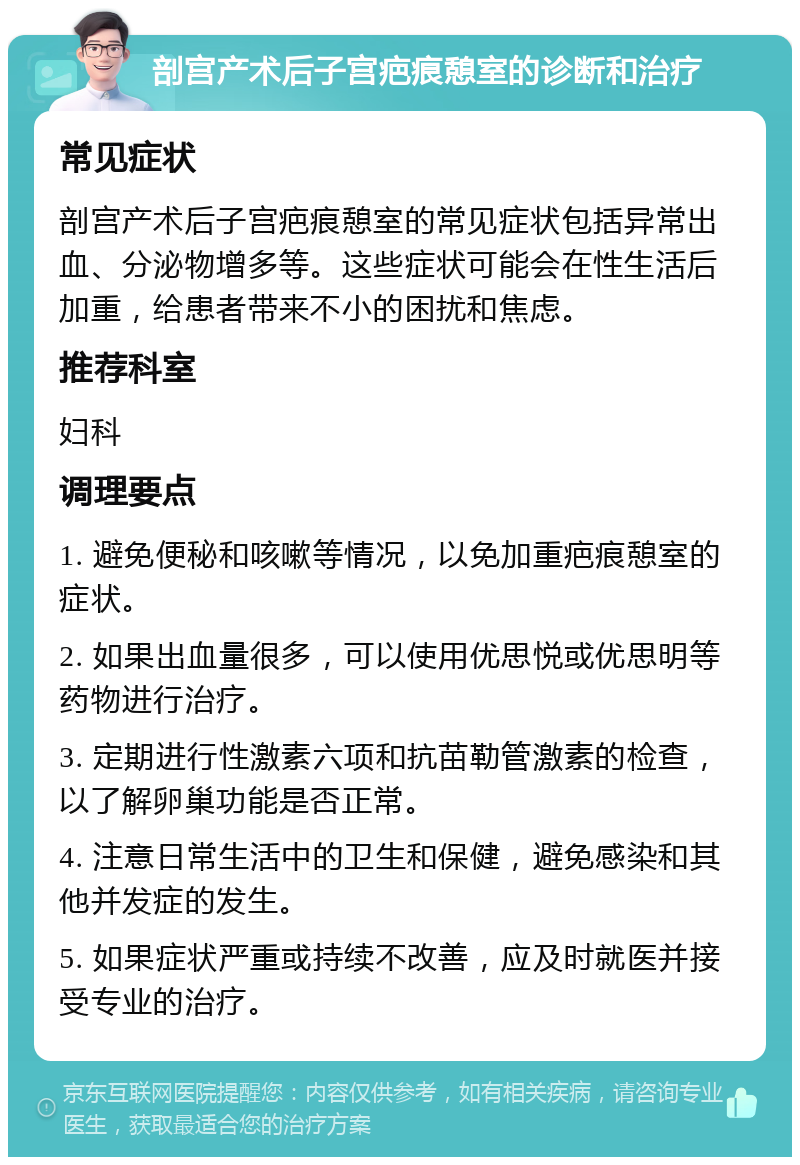 剖宫产术后子宫疤痕憩室的诊断和治疗 常见症状 剖宫产术后子宫疤痕憩室的常见症状包括异常出血、分泌物增多等。这些症状可能会在性生活后加重，给患者带来不小的困扰和焦虑。 推荐科室 妇科 调理要点 1. 避免便秘和咳嗽等情况，以免加重疤痕憩室的症状。 2. 如果出血量很多，可以使用优思悦或优思明等药物进行治疗。 3. 定期进行性激素六项和抗苗勒管激素的检查，以了解卵巢功能是否正常。 4. 注意日常生活中的卫生和保健，避免感染和其他并发症的发生。 5. 如果症状严重或持续不改善，应及时就医并接受专业的治疗。