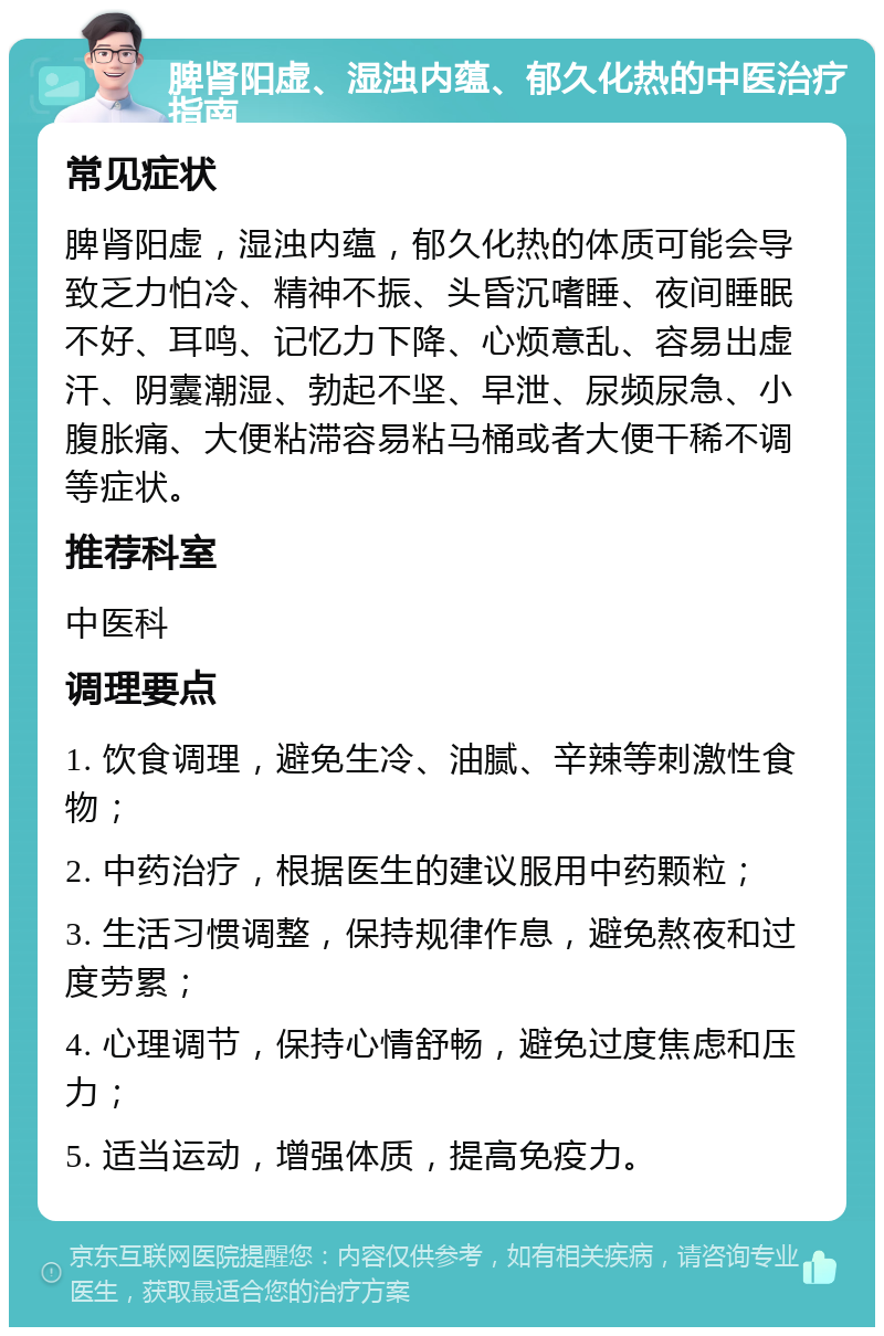 脾肾阳虚、湿浊内蕴、郁久化热的中医治疗指南 常见症状 脾肾阳虚，湿浊内蕴，郁久化热的体质可能会导致乏力怕冷、精神不振、头昏沉嗜睡、夜间睡眠不好、耳鸣、记忆力下降、心烦意乱、容易出虚汗、阴囊潮湿、勃起不坚、早泄、尿频尿急、小腹胀痛、大便粘滞容易粘马桶或者大便干稀不调等症状。 推荐科室 中医科 调理要点 1. 饮食调理，避免生冷、油腻、辛辣等刺激性食物； 2. 中药治疗，根据医生的建议服用中药颗粒； 3. 生活习惯调整，保持规律作息，避免熬夜和过度劳累； 4. 心理调节，保持心情舒畅，避免过度焦虑和压力； 5. 适当运动，增强体质，提高免疫力。