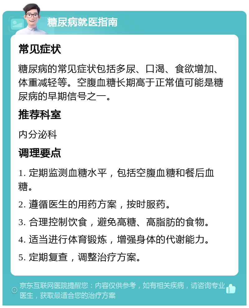 糖尿病就医指南 常见症状 糖尿病的常见症状包括多尿、口渴、食欲增加、体重减轻等。空腹血糖长期高于正常值可能是糖尿病的早期信号之一。 推荐科室 内分泌科 调理要点 1. 定期监测血糖水平，包括空腹血糖和餐后血糖。 2. 遵循医生的用药方案，按时服药。 3. 合理控制饮食，避免高糖、高脂肪的食物。 4. 适当进行体育锻炼，增强身体的代谢能力。 5. 定期复查，调整治疗方案。