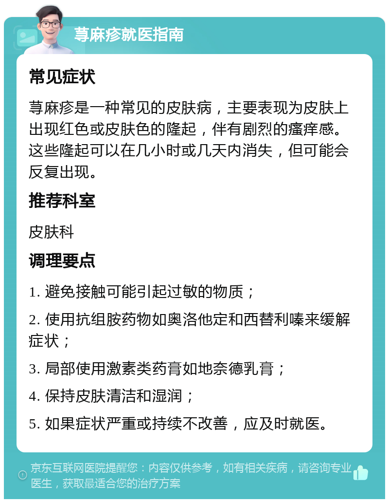 荨麻疹就医指南 常见症状 荨麻疹是一种常见的皮肤病，主要表现为皮肤上出现红色或皮肤色的隆起，伴有剧烈的瘙痒感。这些隆起可以在几小时或几天内消失，但可能会反复出现。 推荐科室 皮肤科 调理要点 1. 避免接触可能引起过敏的物质； 2. 使用抗组胺药物如奥洛他定和西替利嗪来缓解症状； 3. 局部使用激素类药膏如地奈德乳膏； 4. 保持皮肤清洁和湿润； 5. 如果症状严重或持续不改善，应及时就医。