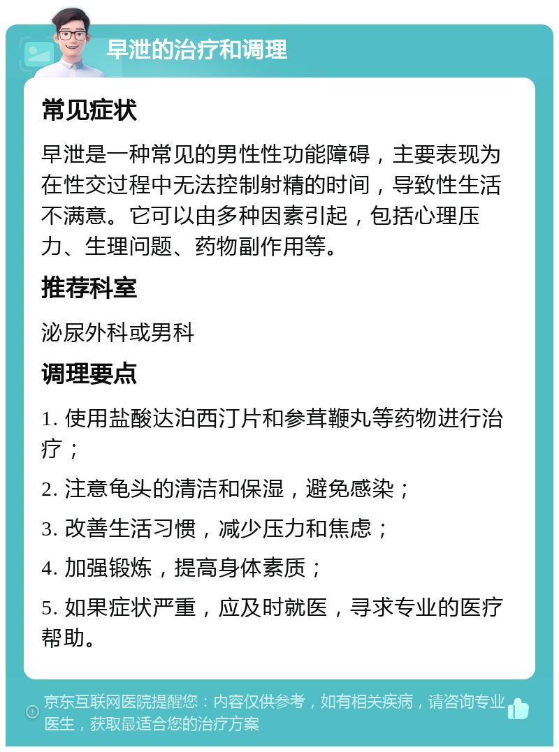 早泄的治疗和调理 常见症状 早泄是一种常见的男性性功能障碍，主要表现为在性交过程中无法控制射精的时间，导致性生活不满意。它可以由多种因素引起，包括心理压力、生理问题、药物副作用等。 推荐科室 泌尿外科或男科 调理要点 1. 使用盐酸达泊西汀片和参茸鞭丸等药物进行治疗； 2. 注意龟头的清洁和保湿，避免感染； 3. 改善生活习惯，减少压力和焦虑； 4. 加强锻炼，提高身体素质； 5. 如果症状严重，应及时就医，寻求专业的医疗帮助。