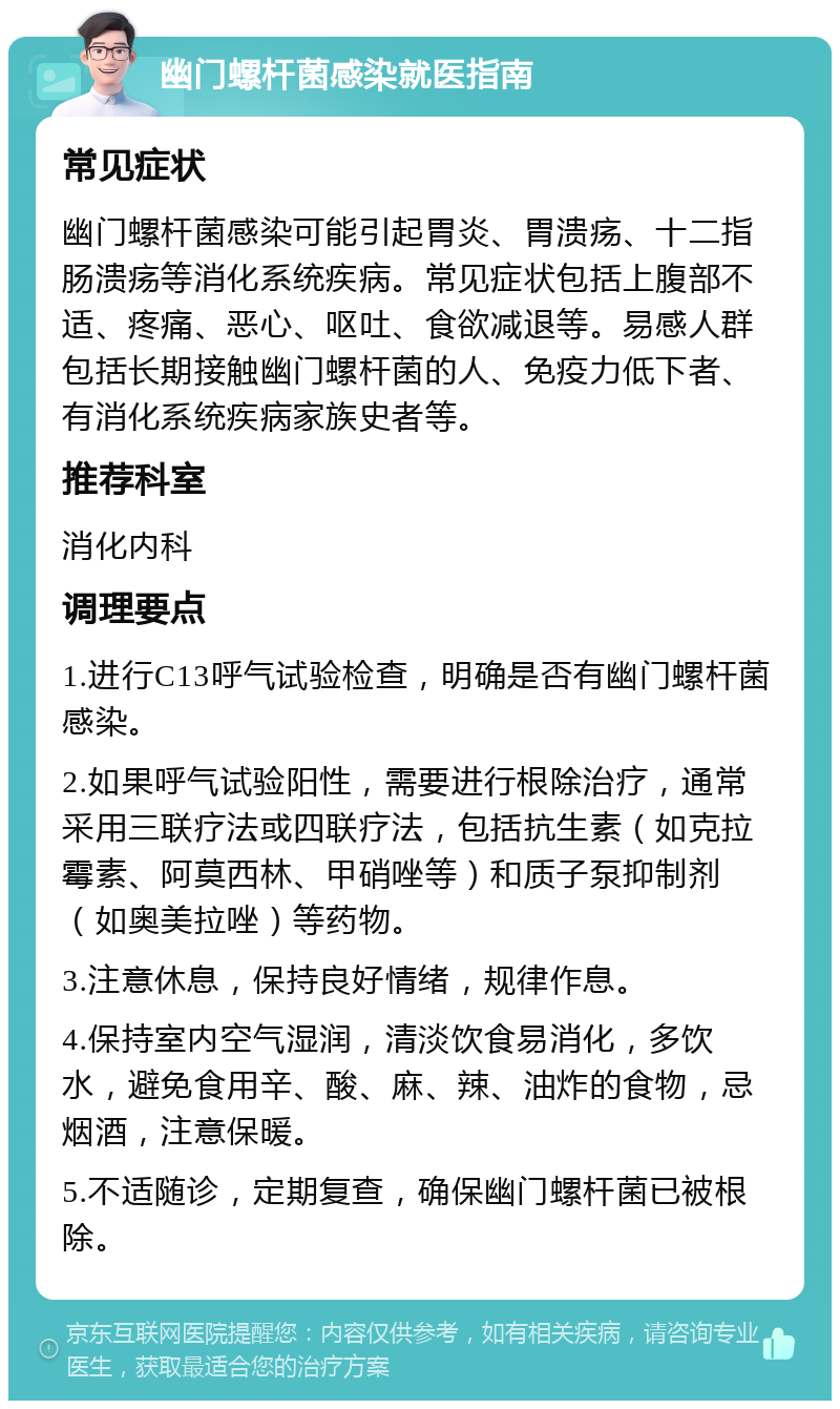 幽门螺杆菌感染就医指南 常见症状 幽门螺杆菌感染可能引起胃炎、胃溃疡、十二指肠溃疡等消化系统疾病。常见症状包括上腹部不适、疼痛、恶心、呕吐、食欲减退等。易感人群包括长期接触幽门螺杆菌的人、免疫力低下者、有消化系统疾病家族史者等。 推荐科室 消化内科 调理要点 1.进行C13呼气试验检查，明确是否有幽门螺杆菌感染。 2.如果呼气试验阳性，需要进行根除治疗，通常采用三联疗法或四联疗法，包括抗生素（如克拉霉素、阿莫西林、甲硝唑等）和质子泵抑制剂（如奥美拉唑）等药物。 3.注意休息，保持良好情绪，规律作息。 4.保持室内空气湿润，清淡饮食易消化，多饮水，避免食用辛、酸、麻、辣、油炸的食物，忌烟酒，注意保暖。 5.不适随诊，定期复查，确保幽门螺杆菌已被根除。