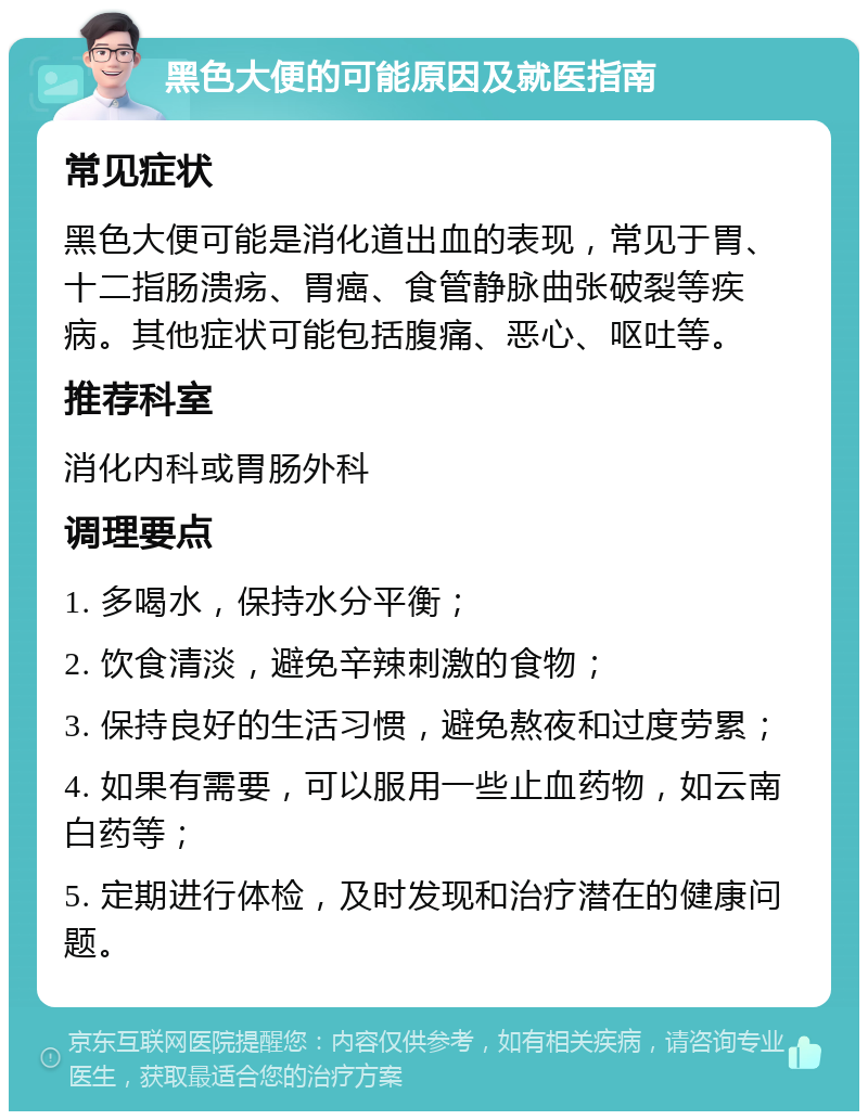 黑色大便的可能原因及就医指南 常见症状 黑色大便可能是消化道出血的表现，常见于胃、十二指肠溃疡、胃癌、食管静脉曲张破裂等疾病。其他症状可能包括腹痛、恶心、呕吐等。 推荐科室 消化内科或胃肠外科 调理要点 1. 多喝水，保持水分平衡； 2. 饮食清淡，避免辛辣刺激的食物； 3. 保持良好的生活习惯，避免熬夜和过度劳累； 4. 如果有需要，可以服用一些止血药物，如云南白药等； 5. 定期进行体检，及时发现和治疗潜在的健康问题。