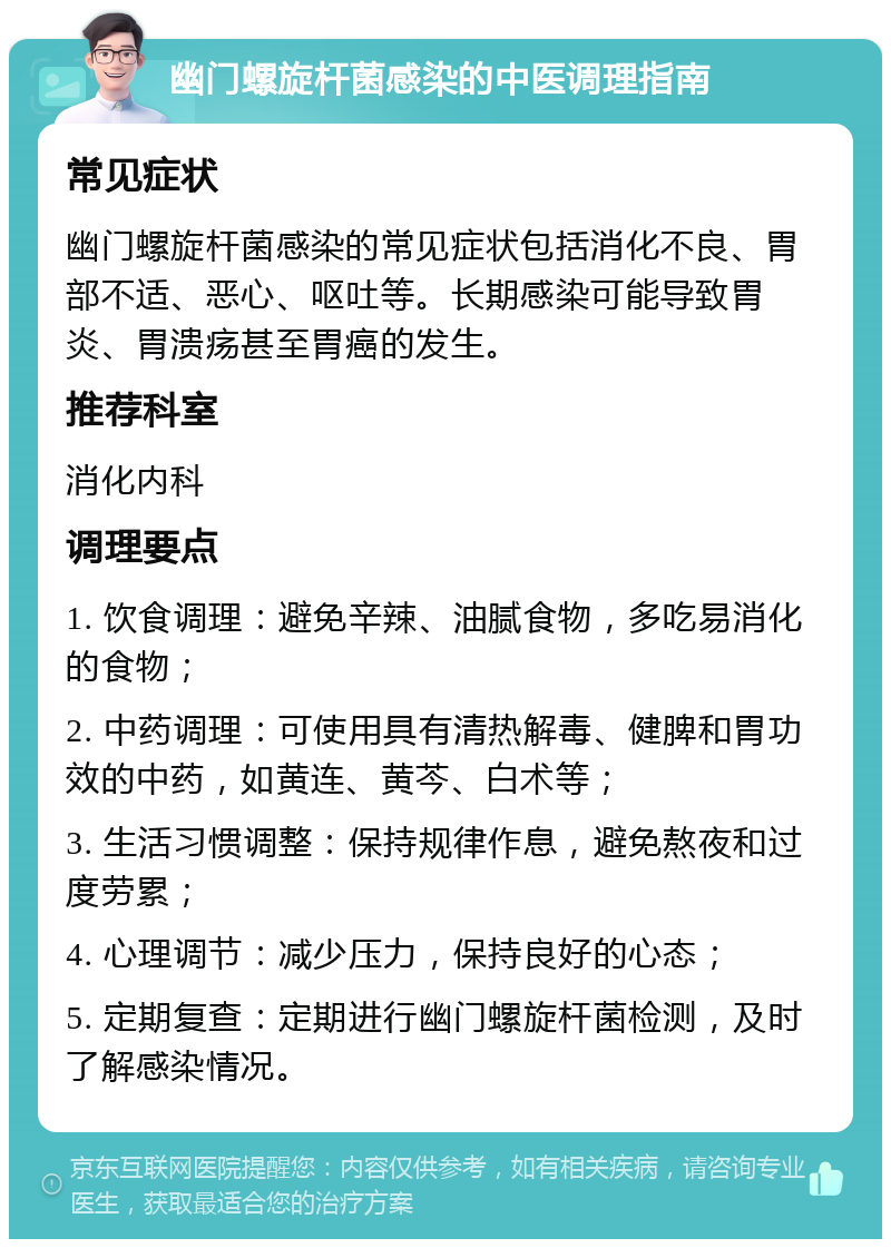 幽门螺旋杆菌感染的中医调理指南 常见症状 幽门螺旋杆菌感染的常见症状包括消化不良、胃部不适、恶心、呕吐等。长期感染可能导致胃炎、胃溃疡甚至胃癌的发生。 推荐科室 消化内科 调理要点 1. 饮食调理：避免辛辣、油腻食物，多吃易消化的食物； 2. 中药调理：可使用具有清热解毒、健脾和胃功效的中药，如黄连、黄芩、白术等； 3. 生活习惯调整：保持规律作息，避免熬夜和过度劳累； 4. 心理调节：减少压力，保持良好的心态； 5. 定期复查：定期进行幽门螺旋杆菌检测，及时了解感染情况。