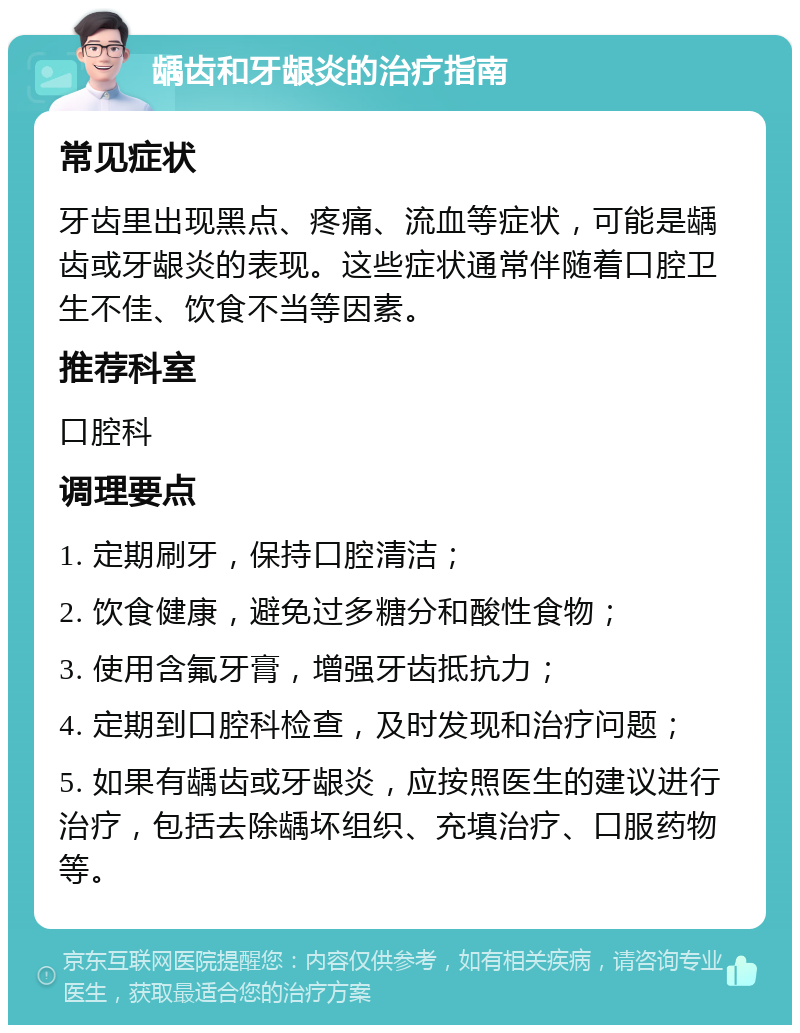 龋齿和牙龈炎的治疗指南 常见症状 牙齿里出现黑点、疼痛、流血等症状，可能是龋齿或牙龈炎的表现。这些症状通常伴随着口腔卫生不佳、饮食不当等因素。 推荐科室 口腔科 调理要点 1. 定期刷牙，保持口腔清洁； 2. 饮食健康，避免过多糖分和酸性食物； 3. 使用含氟牙膏，增强牙齿抵抗力； 4. 定期到口腔科检查，及时发现和治疗问题； 5. 如果有龋齿或牙龈炎，应按照医生的建议进行治疗，包括去除龋坏组织、充填治疗、口服药物等。