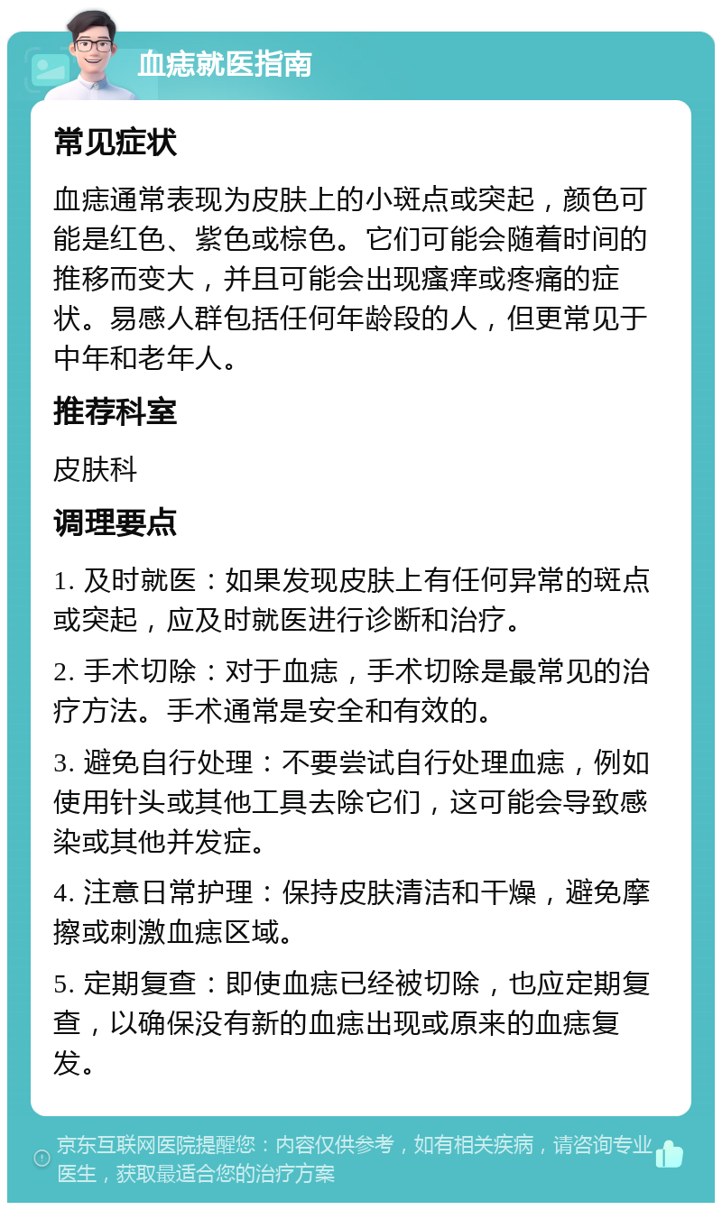 血痣就医指南 常见症状 血痣通常表现为皮肤上的小斑点或突起，颜色可能是红色、紫色或棕色。它们可能会随着时间的推移而变大，并且可能会出现瘙痒或疼痛的症状。易感人群包括任何年龄段的人，但更常见于中年和老年人。 推荐科室 皮肤科 调理要点 1. 及时就医：如果发现皮肤上有任何异常的斑点或突起，应及时就医进行诊断和治疗。 2. 手术切除：对于血痣，手术切除是最常见的治疗方法。手术通常是安全和有效的。 3. 避免自行处理：不要尝试自行处理血痣，例如使用针头或其他工具去除它们，这可能会导致感染或其他并发症。 4. 注意日常护理：保持皮肤清洁和干燥，避免摩擦或刺激血痣区域。 5. 定期复查：即使血痣已经被切除，也应定期复查，以确保没有新的血痣出现或原来的血痣复发。