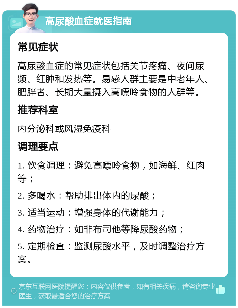 高尿酸血症就医指南 常见症状 高尿酸血症的常见症状包括关节疼痛、夜间尿频、红肿和发热等。易感人群主要是中老年人、肥胖者、长期大量摄入高嘌呤食物的人群等。 推荐科室 内分泌科或风湿免疫科 调理要点 1. 饮食调理：避免高嘌呤食物，如海鲜、红肉等； 2. 多喝水：帮助排出体内的尿酸； 3. 适当运动：增强身体的代谢能力； 4. 药物治疗：如非布司他等降尿酸药物； 5. 定期检查：监测尿酸水平，及时调整治疗方案。