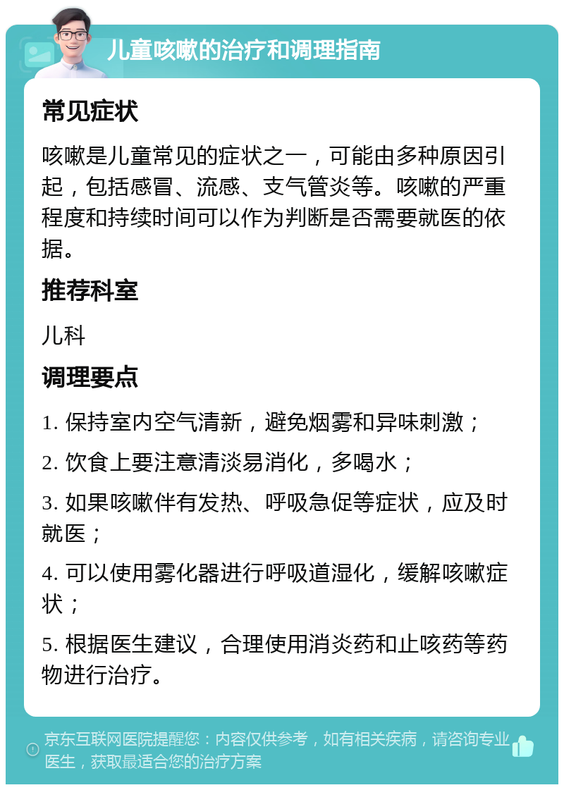 儿童咳嗽的治疗和调理指南 常见症状 咳嗽是儿童常见的症状之一，可能由多种原因引起，包括感冒、流感、支气管炎等。咳嗽的严重程度和持续时间可以作为判断是否需要就医的依据。 推荐科室 儿科 调理要点 1. 保持室内空气清新，避免烟雾和异味刺激； 2. 饮食上要注意清淡易消化，多喝水； 3. 如果咳嗽伴有发热、呼吸急促等症状，应及时就医； 4. 可以使用雾化器进行呼吸道湿化，缓解咳嗽症状； 5. 根据医生建议，合理使用消炎药和止咳药等药物进行治疗。