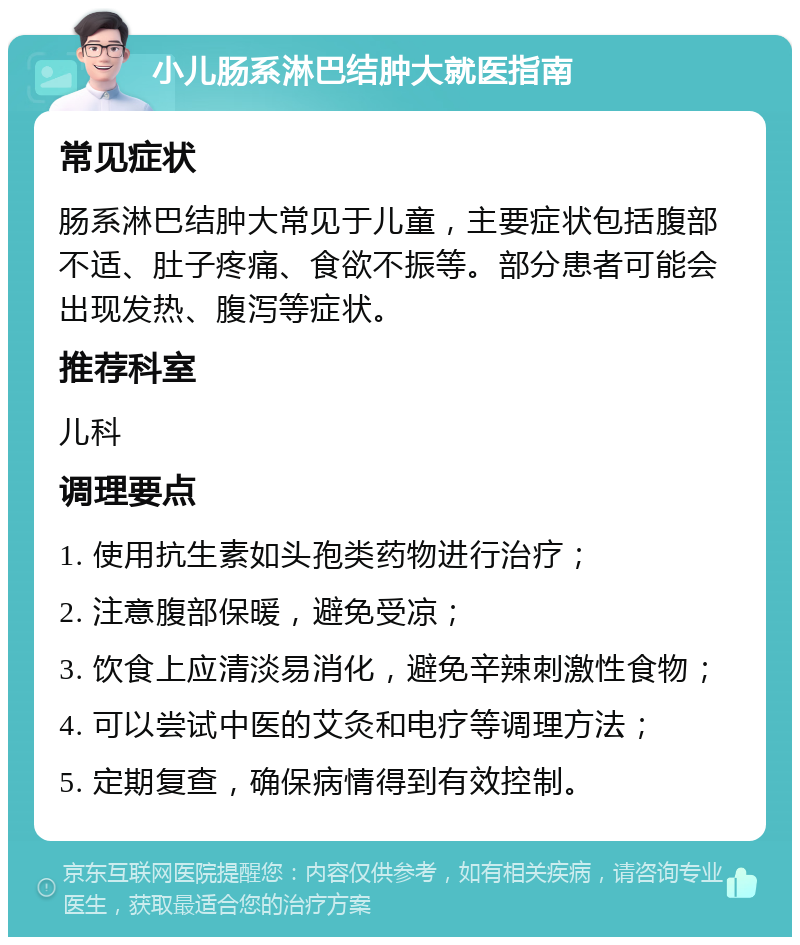 小儿肠系淋巴结肿大就医指南 常见症状 肠系淋巴结肿大常见于儿童，主要症状包括腹部不适、肚子疼痛、食欲不振等。部分患者可能会出现发热、腹泻等症状。 推荐科室 儿科 调理要点 1. 使用抗生素如头孢类药物进行治疗； 2. 注意腹部保暖，避免受凉； 3. 饮食上应清淡易消化，避免辛辣刺激性食物； 4. 可以尝试中医的艾灸和电疗等调理方法； 5. 定期复查，确保病情得到有效控制。