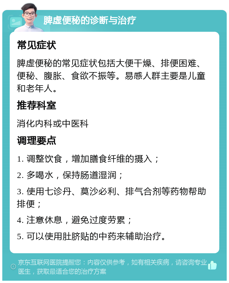 脾虚便秘的诊断与治疗 常见症状 脾虚便秘的常见症状包括大便干燥、排便困难、便秘、腹胀、食欲不振等。易感人群主要是儿童和老年人。 推荐科室 消化内科或中医科 调理要点 1. 调整饮食，增加膳食纤维的摄入； 2. 多喝水，保持肠道湿润； 3. 使用七诊丹、莫沙必利、排气合剂等药物帮助排便； 4. 注意休息，避免过度劳累； 5. 可以使用肚脐贴的中药来辅助治疗。