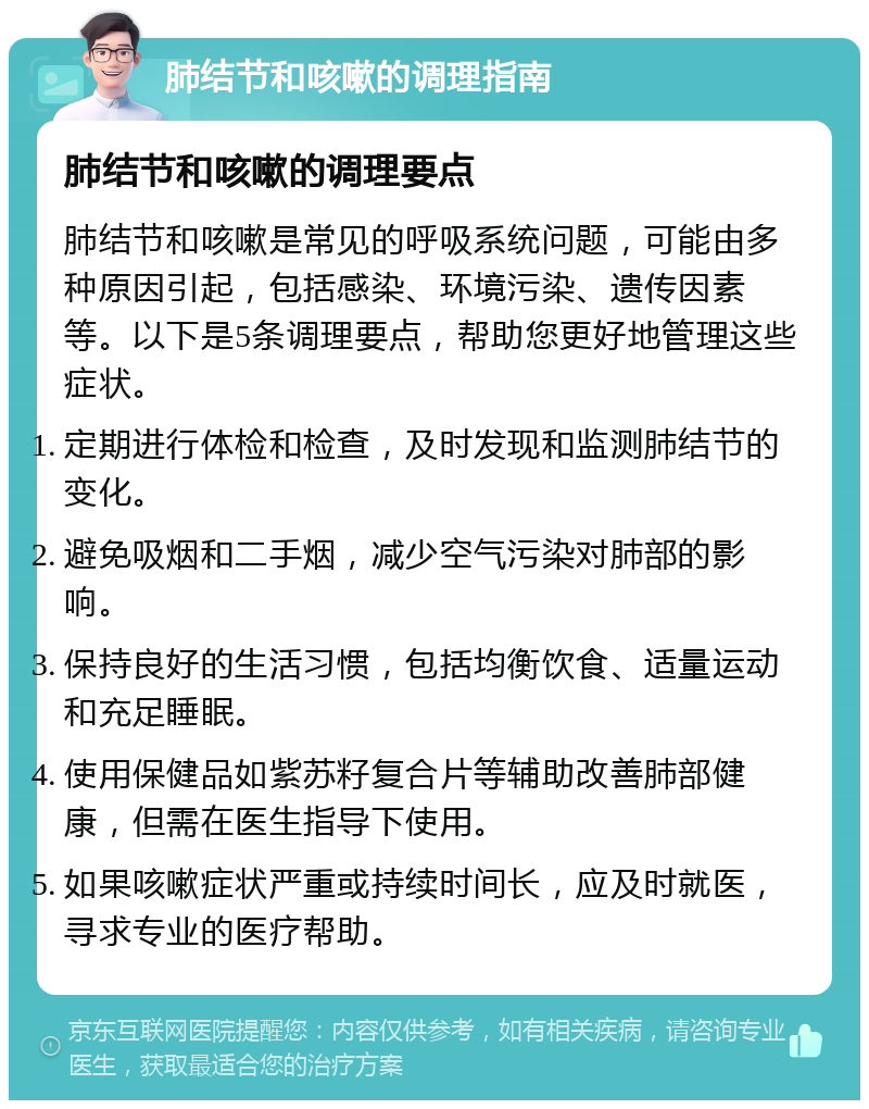 肺结节和咳嗽的调理指南 肺结节和咳嗽的调理要点 肺结节和咳嗽是常见的呼吸系统问题，可能由多种原因引起，包括感染、环境污染、遗传因素等。以下是5条调理要点，帮助您更好地管理这些症状。 定期进行体检和检查，及时发现和监测肺结节的变化。 避免吸烟和二手烟，减少空气污染对肺部的影响。 保持良好的生活习惯，包括均衡饮食、适量运动和充足睡眠。 使用保健品如紫苏籽复合片等辅助改善肺部健康，但需在医生指导下使用。 如果咳嗽症状严重或持续时间长，应及时就医，寻求专业的医疗帮助。