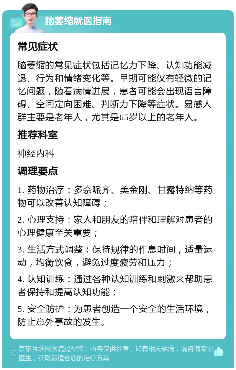 脑萎缩就医指南 常见症状 脑萎缩的常见症状包括记忆力下降、认知功能减退、行为和情绪变化等。早期可能仅有轻微的记忆问题，随着病情进展，患者可能会出现语言障碍、空间定向困难、判断力下降等症状。易感人群主要是老年人，尤其是65岁以上的老年人。 推荐科室 神经内科 调理要点 1. 药物治疗：多奈哌齐、美金刚、甘露特纳等药物可以改善认知障碍； 2. 心理支持：家人和朋友的陪伴和理解对患者的心理健康至关重要； 3. 生活方式调整：保持规律的作息时间，适量运动，均衡饮食，避免过度疲劳和压力； 4. 认知训练：通过各种认知训练和刺激来帮助患者保持和提高认知功能； 5. 安全防护：为患者创造一个安全的生活环境，防止意外事故的发生。