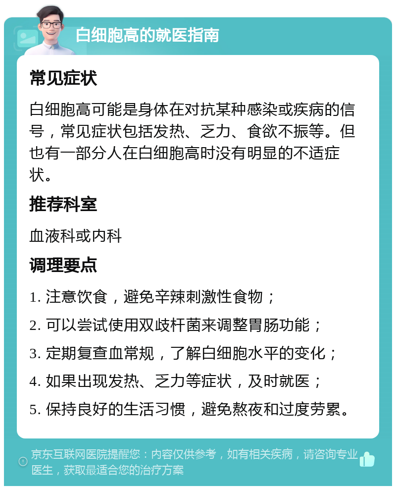 白细胞高的就医指南 常见症状 白细胞高可能是身体在对抗某种感染或疾病的信号，常见症状包括发热、乏力、食欲不振等。但也有一部分人在白细胞高时没有明显的不适症状。 推荐科室 血液科或内科 调理要点 1. 注意饮食，避免辛辣刺激性食物； 2. 可以尝试使用双歧杆菌来调整胃肠功能； 3. 定期复查血常规，了解白细胞水平的变化； 4. 如果出现发热、乏力等症状，及时就医； 5. 保持良好的生活习惯，避免熬夜和过度劳累。