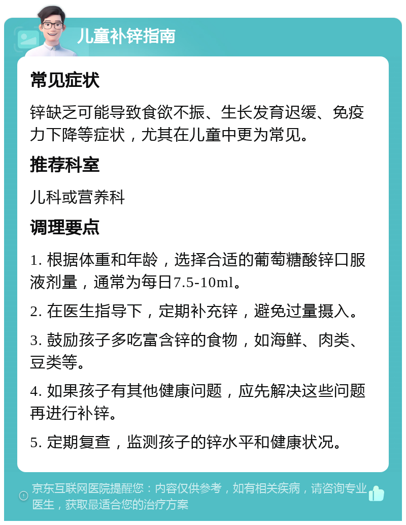 儿童补锌指南 常见症状 锌缺乏可能导致食欲不振、生长发育迟缓、免疫力下降等症状，尤其在儿童中更为常见。 推荐科室 儿科或营养科 调理要点 1. 根据体重和年龄，选择合适的葡萄糖酸锌口服液剂量，通常为每日7.5-10ml。 2. 在医生指导下，定期补充锌，避免过量摄入。 3. 鼓励孩子多吃富含锌的食物，如海鲜、肉类、豆类等。 4. 如果孩子有其他健康问题，应先解决这些问题再进行补锌。 5. 定期复查，监测孩子的锌水平和健康状况。