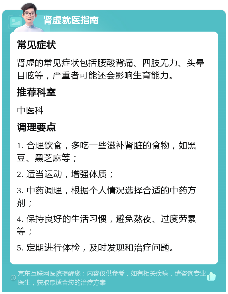 肾虚就医指南 常见症状 肾虚的常见症状包括腰酸背痛、四肢无力、头晕目眩等，严重者可能还会影响生育能力。 推荐科室 中医科 调理要点 1. 合理饮食，多吃一些滋补肾脏的食物，如黑豆、黑芝麻等； 2. 适当运动，增强体质； 3. 中药调理，根据个人情况选择合适的中药方剂； 4. 保持良好的生活习惯，避免熬夜、过度劳累等； 5. 定期进行体检，及时发现和治疗问题。