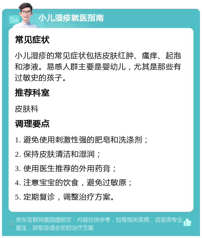 小儿湿疹就医指南 常见症状 小儿湿疹的常见症状包括皮肤红肿、瘙痒、起泡和渗液。易感人群主要是婴幼儿，尤其是那些有过敏史的孩子。 推荐科室 皮肤科 调理要点 1. 避免使用刺激性强的肥皂和洗涤剂； 2. 保持皮肤清洁和湿润； 3. 使用医生推荐的外用药膏； 4. 注意宝宝的饮食，避免过敏原； 5. 定期复诊，调整治疗方案。