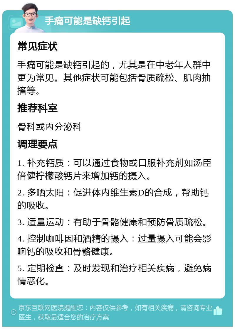 手痛可能是缺钙引起 常见症状 手痛可能是缺钙引起的，尤其是在中老年人群中更为常见。其他症状可能包括骨质疏松、肌肉抽搐等。 推荐科室 骨科或内分泌科 调理要点 1. 补充钙质：可以通过食物或口服补充剂如汤臣倍健柠檬酸钙片来增加钙的摄入。 2. 多晒太阳：促进体内维生素D的合成，帮助钙的吸收。 3. 适量运动：有助于骨骼健康和预防骨质疏松。 4. 控制咖啡因和酒精的摄入：过量摄入可能会影响钙的吸收和骨骼健康。 5. 定期检查：及时发现和治疗相关疾病，避免病情恶化。