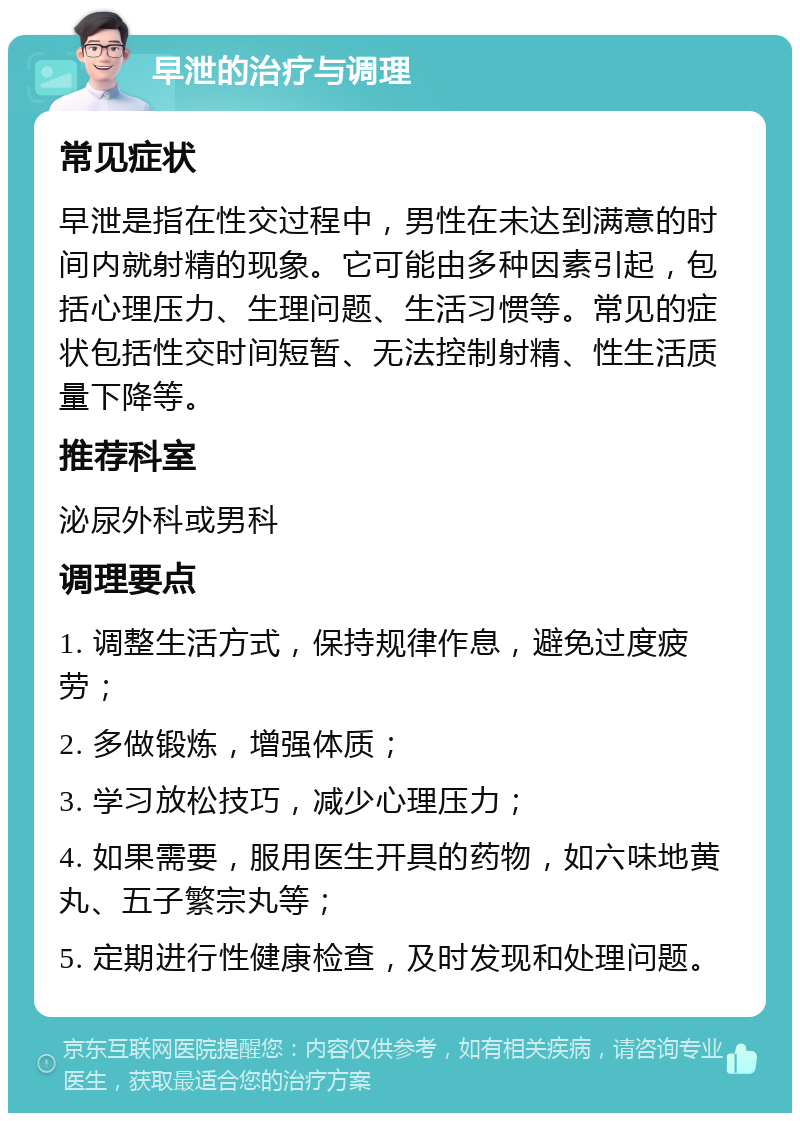 早泄的治疗与调理 常见症状 早泄是指在性交过程中，男性在未达到满意的时间内就射精的现象。它可能由多种因素引起，包括心理压力、生理问题、生活习惯等。常见的症状包括性交时间短暂、无法控制射精、性生活质量下降等。 推荐科室 泌尿外科或男科 调理要点 1. 调整生活方式，保持规律作息，避免过度疲劳； 2. 多做锻炼，增强体质； 3. 学习放松技巧，减少心理压力； 4. 如果需要，服用医生开具的药物，如六味地黄丸、五子繁宗丸等； 5. 定期进行性健康检查，及时发现和处理问题。